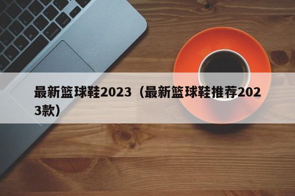 最新篮球鞋2023（最新篮球鞋推荐2023款）