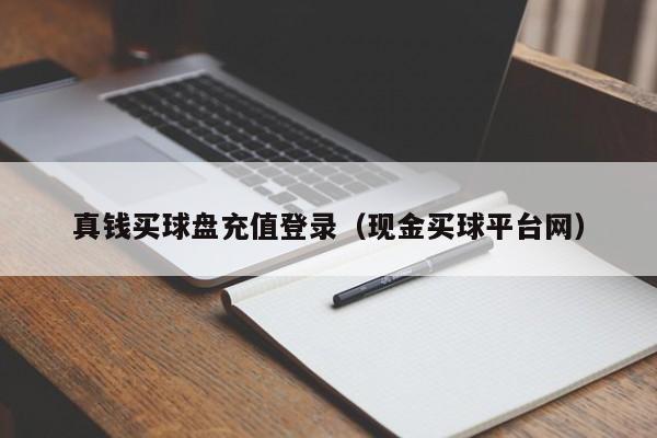 真钱买球盘充值登录（现金买球平台网）