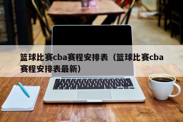 篮球比赛cba赛程安排表（篮球比赛cba赛程安排表最新）