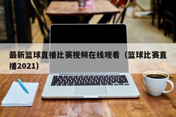 最新篮球直播比赛视频在线观看（篮球比赛直播2021）